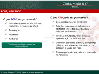 PODE, NÃO PODE…
O que PODE ser patenteado*
 Invenções (produtos, dispositivos,
máquinas, ferramentas, etc.)
 Tecnologias
 Processos
 Melhorias
* Desde que atenda os requisitos de
patenteabilidade

O que NÃO pode ser patenteado
 Descobertas, teorias científicas
 Criações puramente intelectuais e
abstratas (métodos matemáticos,
métodos de idiomas)
 Técnicas Cirúrgicas, jogos de azar,
apresentação de informações
 O que for contrário à moral, à segurança
pública, aos interesses nacionais e que
colocam a saúde em risco
 Todo ou parte de seres vivos encontrado
na natureza

© 2010 Clarke, Modet & Cº

© Clarke, Modet & Cº 2013. Todos os direitos reservados

 