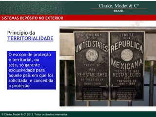 SISTEMAS DEPÓSITO NO EXTERIOR

Princípio da
TERRITORIALIDADE
O escopo de proteção
é territorial, ou
seja, só garante
exclusividade para
aquele país em que foi
solicitada e concedida
a proteção

© 2010 Clarke, Modet & Cº

© Clarke, Modet & Cº 2013. Todos os direitos reservados

 