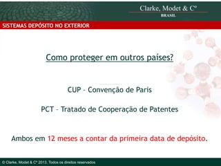 SISTEMAS DEPÓSITO NO EXTERIOR

Como proteger em outros países?

CUP – Convenção de Paris
PCT – Tratado de Cooperação de Patentes

Ambos em 12 meses a contar da primeira data de depósito.
© 2010 Clarke, Modet & Cº

© Clarke, Modet & Cº 2013. Todos os direitos reservados

 