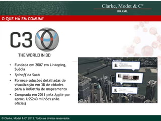 O QUE HÁ EM COMUM?

•

Fundada em 2007 em Linkoping,
Suécia

•

Spinoff da Saab

•

Fornece soluções detalhadas de
visualização em 3D de cidades
para a indústria de mapeamento

•

Comprada em 2011 pela Apple por
aprox. US$240 milhões (não
oficial)Clarke, Modet & Cº
© 2010
4

© Clarke, Modet & Cº 2013. Todos os direitos reservados

 