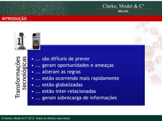 Transformações
tecnológicas

INTRODUÇÃO

• ... são difíceis de prever
• ... geram oportunidades e ameaças
• ... alteram as regras
• ... estão ocorrendo mais rapidamente
• ... estão globalizadas
• ... estão inter-relacionadas
• ... geram sobrecarga de informações

© 2010 Clarke, Modet & Cº

© Clarke, Modet & Cº 2013. Todos os direitos reservados

 