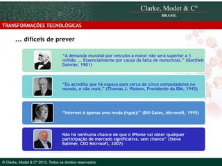 TRANSFORMAÇÕES TECNOLÓGICAS

... difíceis de prever
“A demanda mundial por veículos a motor não será superior a 1
milhão ... Essencialmente por causa da falta de motoristas.” (Gottlieb
Daimler, 1901)

“Eu acredito que há espaço para cerca de cinco computadores no
mundo, e não mais.” (Thomas J. Watson, Presidente da IBM, 1943)

“Internet é apenas uma moda (hype)!” (Bill Gates, Microsoft, 1995)

© 2010 Clarke, Modet & Cº

Não há nenhuma chance de que o iPhone vai obter qualquer
participação de mercado significativa. sem chance” (Steve
Ballmer, CEO Microsoft, 2007)

© Clarke, Modet & Cº 2013. Todos os direitos reservados

 