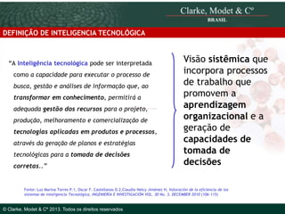 DEFINIÇÃO DE INTELIGENCIA TECNOLÓGICA

“A Inteligência tecnológica pode ser interpretada
como a capacidade para executar o processo de
busca, gestão e análises de informação que, ao
transformar em conhecimento, permitirá a

adequada gestão dos recursos para o projeto,
produção, melhoramento e comercialização de
tecnologias aplicadas em produtos e processos,
através da geração de planos e estratégias

tecnológicas para a tomada de decisões
corretas..”

© 2010 Clarke, Modet & Cº

Visão sistêmica que
incorpora processos
de trabalho que
promovem a
aprendizagem
organizacional e a
geração de
capacidades de
tomada de
decisões

Fonte: Luz Marina Torres P.1, Oscar F. Castellanos D.2,Claudia Nelcy Jiménez H, Valoración de la eficiencia de los
sistemas de inteligencia Tecnológica, INGENIERÍA E INVESTIGACIÓN VOL. 30 No. 3, DECEMBER 2010 (106-115)

© Clarke, Modet & Cº 2013. Todos os direitos reservados

 