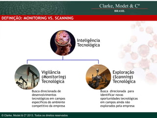 DEFINIÇÃO: MONITORING VS. SCANNING

Inteligência
Tecnológica

Vigilância
(Monitoring)
Tecnológica
Busca direcionada de
desenvolvimentos
tecnológicos em campos
específicos do ambiente
© 2010 Clarke, Modet & Cº
competitivo da empresa
© Clarke, Modet & Cº 2013. Todos os direitos reservados

Exploração
(Scanning)
Tecnológica
Busca direcionada para
identificar novas
oportunidades tecnológicas
em campos ainda não
explorados pela empresa

 
