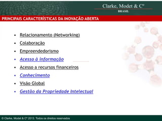 PRINCIPAIS CARACTERÌSTICAS DA INOVAÇÃO ABERTA

• Relacionamento (Networking)
• Colaboração
• Empreendedorismo
• Acesso à informação
• Acesso a recursos financeiros
• Conhecimento
• Visão Global
• Gestão da Propriedade Intelectual
© 2010 Clarke, Modet & Cº

© Clarke, Modet & Cº 2013. Todos os direitos reservados

 