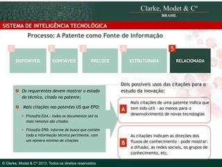 SISTEMA DE INTELIGÊNCIA TECNOLÓGICA

Processo: A Patente como Fonte de Informação
1

2
DISPONÍVEIS

CONFIÁVEIS

3

4
PRECOCE

 Os requerentes devem mostrar o estado
da técnica, citado na patente;
 Mais citações nas patentes US que EPO:

ESTRUTURADA

© 2010 Clarke, Modet & Cº

© Clarke, Modet & Cº 2013. Todos os direitos reservados

RELACIONADA

Dois possíveis usos das citações para o
estudo da inovação:

A

Mais citações de uma patente indica que
tem sido útil - ao menos para o
desenvolvimento de novas tecnologias

B

As citações indicam as direções dos
fluxos de conhecimento - pode mostrar:
a difusão, as redes sociais, os grupos de
conhecimento, etc.

 Filosofia EUA.: todos os documentos até os
mais remotos são citados
 Filosofia EPO: informe de busca que contém
toda a informação técnica pertinente, com
um número mínimo de citações

5

 