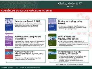 REFERÊNCIAS DE BUSCA E ANÁLISE DE PATENTES

Patentscope Search & CLIR
•Destinado para familiarizar usuários com as
características do serviço de pesquisa
PATENTSCOPE e recursos relacionados.

Finding technology using
Patents
•Fornece uma visão geral das informações
contidas em documentos de patentes e fontes
de informação sobre patentes.

WIPO Guide to using Patent
information

WIPO IP Facts and
Figures, 2012 edition

•Destinado para auxiliar usuários na utilização de
informações de patentes, descrevendo
diferentes estratégias e técnicas de busca, bem
como abordagens para analisar resultados de
pesquisa.

•Fornece uma visão geral das atividades da
Propriedade Intelectual com base no último ano
disponível de estatísticas extraídas escritórios de
PI nacionais e regionais

PCT Yearly Review: The
International Patent System, 2012
edition

World Intellectual Property
Indicators, 2011 edition

•Fornece uma visão geral do desempenho e
desenvolvimento do sistema PCT.

© 2010 Clarke, Modet & Cº

•Fornece uma ampla gama de indicadores que
abrangem diversas áreas da propriedade
intelectual: patentes, modelos de
utilidade, marcas, desenhos industriais e
microrganismos.
http://www.wipo.int/patentscope/en/publica
tions/

© Clarke, Modet & Cº 2013. Todos os direitos reservados

 