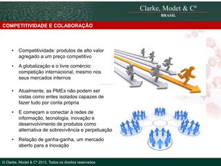 COMPETITIVIDADE E COLABORAÇÃO

•

Competitividade: produtos de alto valor
agregado a um preço competitivo

•

A globalização e o livre comércio:
competição internacional, mesmo nos
seus mercados internos

•

Atualmente, as PMEs não podem ser
vistas como entes isolados capazes de
fazer tudo por conta própria

•

E começam a conectar à redes de
informação, tecnologia, inovação e
desenvolvimento de produtos como
alternativa de sobrevivência e perpetuação

•

Relação de ganha-ganha, um mercado
© 2010 Clarke,
aberto paraModetinovação
a & Cº

© Clarke, Modet & Cº 2013. Todos os direitos reservados

 