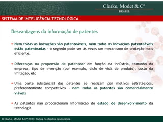SISTEMA DE INTELIGÊNCIA TECNOLÓGICA

Desvantagens da informação de patentes
 Nem todas as inovações são patenteáveis, nem todas as inovações patenteáveis
estão patenteadas - o segredo pode ser às vezes um mecanismo de proteção mais
eficiente.
 Diferenças na propensão de patentear em função da indústria, tamanho da
empresa, tipo de invenção (por exemplo, ciclo de vida do produto), custo da
imitação, etc
 Uma parte substancial das patentes se realizam por motivos estratégicos,
preferentemente competitivos - nem todas as patentes são comercialmente
viáveis
 As patentes não proporcionam informação do estado de desenvolvimento da
© 2010 Clarke, Modet & Cº
tecnologia
© Clarke, Modet & Cº 2013. Todos os direitos reservados

 