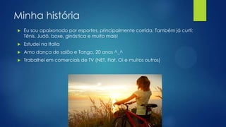 Minha história
 Eu sou apaixonado por esportes, principalmente corrida. Também já curti:
Tênis, Judô, boxe, ginástica e muito mais!
 Estudei na Italia
 Amo dança de salão e Tango, 20 anos ^_^
 Trabalhei em comerciais de TV (NET, Fiat, Oi e muitos outros)
 
