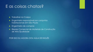 E as coisas chatas?
 Trabalhei na Cosipa
 Engenheiro responsável por conjuntos
habitacionais em São Paulo
 Engenheiro de compras
 Repres Comercial de Materiais de Construção
de Alta Qualidade
POR ISSO EU AGORA DOU AULA DE INGLÊS
 