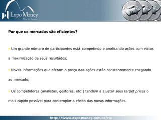 Por que os mercados são eficientes?



 Um grande número de participantes está competindo e analisando ações com vistas

a maximização de seus resultados;


 Novas informações que afetam o preço das ações estão constantemente chegando

ao mercado;


 Os competidores (analistas, gestores, etc.) tendem a ajustar seus target prices o

mais rápido possível para contemplar o efeito das novas informações.
 