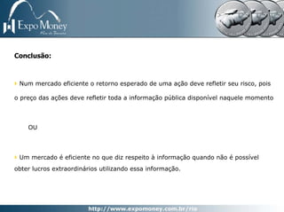 Conclusão:



 Num mercado eficiente o retorno esperado de uma ação deve refletir seu risco, pois

o preço das ações deve refletir toda a informação pública disponível naquele momento




    OU




 Um mercado é eficiente no que diz respeito à informação quando não é possível
obter lucros extraordinários utilizando essa informação.
 