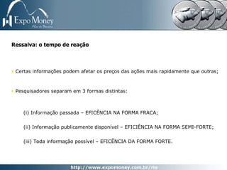 Ressalva: o tempo de reação



 Certas informações podem afetar os preços das ações mais rapidamente que outras;



 Pesquisadores separam em 3 formas distintas:



    (i) Informação passada – EFICÊNCIA NA FORMA FRACA;


    (ii) Informação publicamente disponível – EFICIÊNCIA NA FORMA SEMI-FORTE;


    (iii) Toda informação possível – EFICÊNCIA DA FORMA FORTE.
 