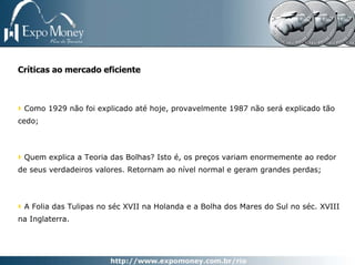 Críticas ao mercado eficiente



 Como 1929 não foi explicado até hoje, provavelmente 1987 não será explicado tão
cedo;



 Quem explica a Teoria das Bolhas? Isto é, os preços variam enormemente ao redor
de seus verdadeiros valores. Retornam ao nível normal e geram grandes perdas;



 A Folia das Tulipas no séc XVII na Holanda e a Bolha dos Mares do Sul no séc. XVIII
na Inglaterra.
 