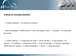 Críticas ao mercado eficiente



 1 Tulipa Harlaem = 12 acres de terreno;



 Outra variedade = 4600 florins + uma carruagem nova + 2 cavalos + 9 conjuntos
de arreio;



 1 tulipa Viceroy = 17 alqueires de trigo + 34 de centeio + 4 bois gordos + 8
porcos + 12 ovelhas + 2 tonéis de vinho + 4 ton de cerveja + 2 ton de manteiga +
1000 libras de queijo + 1 cama completa + 1 terno + 1 taça de prata.
 