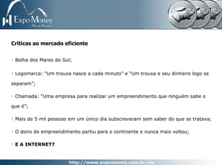 Críticas ao mercado eficiente


 Bolha dos Mares do Sul;

 Logomarca: “Um trouxa nasce a cada minuto” e “Um trouxa e seu dinheiro logo se

separam”;

 Chamada: “Uma empresa para realizar um empreendimento que ninguém sabe o

que é”;

 Mais de 5 mil pessoas em um único dia subscreveram sem saber do que se tratava;

 O dono do empreendimento partiu para o continente e nunca mais voltou;

 E A INTERNET?
 