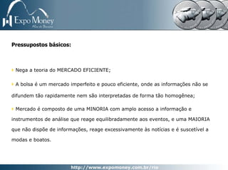 Pressupostos básicos:



 Nega a teoria do MERCADO EFICIENTE;

 A bolsa é um mercado imperfeito e pouco eficiente, onde as informações não se

difundem tão rapidamente nem são interpretadas de forma tão homogênea;

 Mercado é composto de uma MINORIA com amplo acesso a informação e

instrumentos de análise que reage equilibradamente aos eventos, e uma MAIORIA

que não dispõe de informações, reage excessivamente às notícias e é suscetível a

modas e boatos.
 