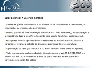 Valor potencial X Valor de mercado


 Apesar da grande concorrência e do enorme nº de compradores e vendedores, as
informações do mercado são assimétricas;

 Mesmo quando há uma informação simétrica (ex.: Fato Relevante), a interpretação e
a importância dada a ela difere de agente para agente (analistas, gestores, etc.);

 Os agentes formam opiniões diversas referentes ao ambiente macro, setorial e
corporativo, levando a seleção de diferentes premissas de projeção futura;

 A percepção de risco (do mercado e do ativo) também difere entre os agentes;

 Tudo isso somado, acaba produzindo distorções entre o VALOR DE MERCADO e o
VALOR POTENCIAL, o que refuta a idéia de que o mercado SEMPRE precifica
corretamente o valor das ações;
 