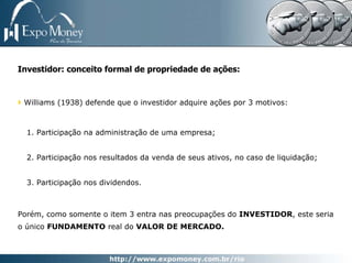 Investidor: conceito formal de propriedade de ações:


 Williams (1938) defende que o investidor adquire ações por 3 motivos:



  1. Participação na administração de uma empresa;


  2. Participação nos resultados da venda de seus ativos, no caso de liquidação;


  3. Participação nos dividendos.



Porém, como somente o item 3 entra nas preocupações do INVESTIDOR, este seria
o único FUNDAMENTO real do VALOR DE MERCADO.
 