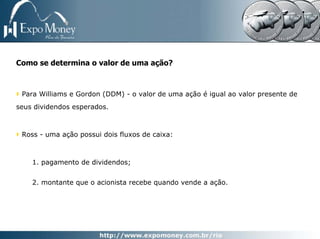 Como se determina o valor de uma ação?



 Para Williams e Gordon (DDM) - o valor de uma ação é igual ao valor presente de
seus dividendos esperados.



 Ross - uma ação possui dois fluxos de caixa:



    1. pagamento de dividendos;


    2. montante que o acionista recebe quando vende a ação.
 