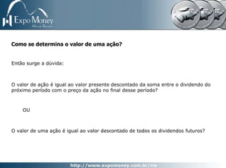 Como se determina o valor de uma ação?


Então surge a dúvida:



O valor de ação é igual ao valor presente descontado da soma entre o dividendo do
próximo período com o preço da ação no final desse período?



    OU



O valor de uma ação é igual ao valor descontado de todos os dividendos futuros?
 