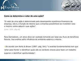 Como se determina o valor de uma ação?

“O valor de uma ação é determinado pelo desempenho econômico-financeiro da
empresa, isto é, é função do retorno que a empresa possibilitará ao investidor caso
o mesmo venha adquirir suas ações”.
(Lima. 1979: pág.18)




Para Damodaran, um ativo deve ser avaliado tomando por base seu fluxo de benefícios
futuros. Sua análise sofre influência do ambiente externo e interno.



 De acordo com Reilly & Brown (1997: pág. 641) “o analista fundamentalista tem que
‘olhar para frente’ e identificar quais são as variáveis chaves para fazer um trabalho
superior e identificar oportunidades”.
 