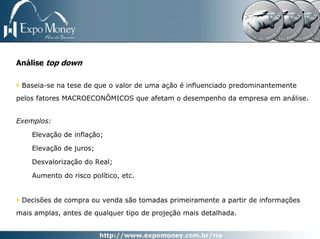 Análise top down

 Baseia-se na tese de que o valor de uma ação é influenciado predominantemente
pelos fatores MACROECONÔMICOS que afetam o desempenho da empresa em análise.


Exemplos:

    Elevação de inflação;

    Elevação de juros;

    Desvalorização do Real;

    Aumento do risco político, etc.


 Decisões de compra ou venda são tomadas primeiramente a partir de informações
mais amplas, antes de qualquer tipo de projeção mais detalhada.
 