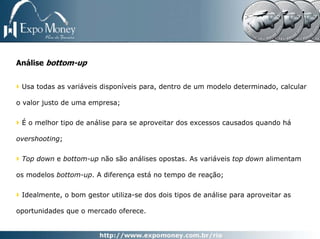 Análise bottom-up


 Usa todas as variáveis disponíveis para, dentro de um modelo determinado, calcular

o valor justo de uma empresa;


 É o melhor tipo de análise para se aproveitar dos excessos causados quando há

overshooting;


 Top down e bottom-up não são análises opostas. As variáveis top down alimentam

os modelos bottom-up. A diferença está no tempo de reação;


 Idealmente, o bom gestor utiliza-se dos dois tipos de análise para aproveitar as

oportunidades que o mercado oferece.
 