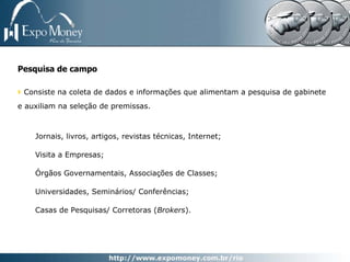 Pesquisa de campo

 Consiste na coleta de dados e informações que alimentam a pesquisa de gabinete
e auxiliam na seleção de premissas.



    Jornais, livros, artigos, revistas técnicas, Internet;

    Visita a Empresas;

    Órgãos Governamentais, Associações de Classes;

    Universidades, Seminários/ Conferências;

    Casas de Pesquisas/ Corretoras (Brokers).
 
