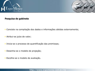 Pesquisa de gabinete



 Consiste na compilação dos dados e informações obtidas externamente;


 Atribui-se juízo de valor;


 Inicia-se o processo de quantificação das premissas;


 Desenha-se o modelo de projeção;


 Escolhe-se o modelo de avaliação.
 