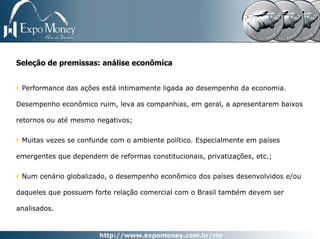 Seleção de premissas: análise econômica


 Performance das ações está intimamente ligada ao desempenho da economia.

Desempenho econômico ruim, leva as companhias, em geral, a apresentarem baixos

retornos ou até mesmo negativos;


 Muitas vezes se confunde com o ambiente político. Especialmente em países

emergentes que dependem de reformas constitucionais, privatizações, etc.;


 Num cenário globalizado, o desempenho econômico dos países desenvolvidos e/ou

daqueles que possuem forte relação comercial com o Brasil também devem ser

analisados.
 