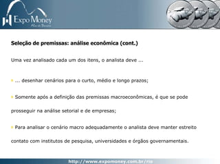 Seleção de premissas: análise econômica (cont.)


Uma vez analisado cada um dos itens, o analista deve ...



 ... desenhar cenários para o curto, médio e longo prazos;


 Somente após a definição das premissas macroeconômicas, é que se pode


prosseguir na análise setorial e de empresas;


 Para analisar o cenário macro adequadamente o analista deve manter estreito


contato com institutos de pesquisa, universidades e órgãos governamentais.
 