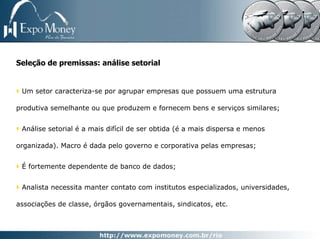 Seleção de premissas: análise setorial


 Um setor caracteriza-se por agrupar empresas que possuem uma estrutura

produtiva semelhante ou que produzem e fornecem bens e serviços similares;


 Análise setorial é a mais difícil de ser obtida (é a mais dispersa e menos

organizada). Macro é dada pelo governo e corporativa pelas empresas;


 É fortemente dependente de banco de dados;


 Analista necessita manter contato com institutos especializados, universidades,

associações de classe, órgãos governamentais, sindicatos, etc.
 