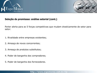 Seleção de premissas: análise setorial (cont.)


Porter alerta para as 5 forças competitivas que mudam drasticamente de setor para
setor:



1. Rivalidade entre empresas existentes;

2. Ameaça de novos concorrentes;


3. Ameaça de produtos substitutos;


4. Poder de barganha dos compradores;


5. Poder de barganha dos fornecedores.
 