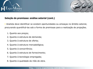 Seleção de premissas: análise setorial (cont.)

 Analista deve identificar se existem oportunidades ou ameaças no âmbito setorial,
procurando quantificá-las sob a forma de premissas para a realização de projeções.


  1. Quanto aos preços;
  2. Quanto à estrutura de demanda;
  3. Quanto à estrutura de oferta;

  4. Quanto à estrutura mercadológica;

  5. Quanto à concorrência;

  6. Quanto à estrutura de fornecimento;

  7. Quanto à tecnologia empregada;

  8. Quanto à qualidade da mão de obra.
 