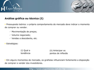 Análise gráfica ou técnica (I)

 Pressuposto teórico: o próprio comportamento do mercado deve indicar o momento
de comprar ou vender.

      Movimentação de preços;
      Volume negociado;
      Vendas a descoberto, etc.

 Estratégias:


                (i) Qual a                (ii) Antecipar os
                tendência                 pontos de inflexão


 Em alguns momentos de mercado, os grafistas influenciam fortemente a disposição
de comprar e vender dos investidores.
 