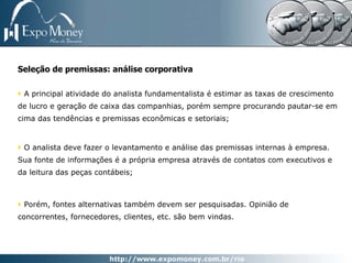 Seleção de premissas: análise corporativa

 A principal atividade do analista fundamentalista é estimar as taxas de crescimento
de lucro e geração de caixa das companhias, porém sempre procurando pautar-se em
cima das tendências e premissas econômicas e setoriais;


 O analista deve fazer o levantamento e análise das premissas internas à empresa.
Sua fonte de informações é a própria empresa através de contatos com executivos e
da leitura das peças contábeis;



 Porém, fontes alternativas também devem ser pesquisadas. Opinião de
concorrentes, fornecedores, clientes, etc. são bem vindas.
 