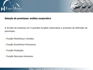 Seleção de premissas: análise corporativa



A divisão da empresa em 4 grandes funções sistematiza o processo de definição de
premissas:


 Função Marketing e Vendas;


 Função Econômico-Financeira;


 Função Produção;


 Função Recursos-Humanos.
 