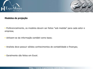 Modelos de projeção



 Preferencialmente, os modelos devem ser feitos “sob medida” para cada setor e
empresa;


 Utilizam-se da informação contábil como base;



 Analista deve possuir sólidos conhecimentos de contabilidade e finanças;



 Geralmente são feitos em Excel.
 