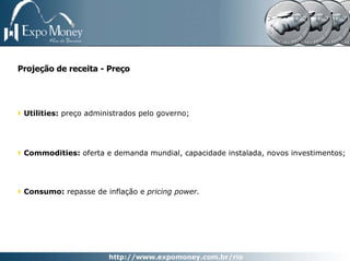 Projeção de receita - Preço




 Utilities: preço administrados pelo governo;




 Commodities: oferta e demanda mundial, capacidade instalada, novos investimentos;




 Consumo: repasse de inflação e pricing power.
 