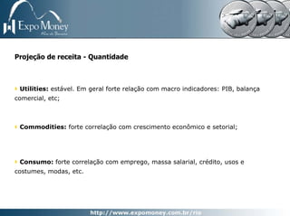 Projeção de receita - Quantidade



 Utilities: estável. Em geral forte relação com macro indicadores: PIB, balança
comercial, etc;



 Commodities: forte correlação com crescimento econômico e setorial;




 Consumo: forte correlação com emprego, massa salarial, crédito, usos e
costumes, modas, etc.
 