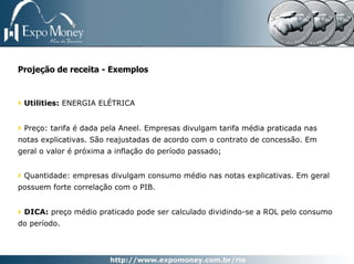 Projeção de receita - Exemplos


 Utilities: ENERGIA ELÉTRICA


 Preço: tarifa é dada pela Aneel. Empresas divulgam tarifa média praticada nas
notas explicativas. São reajustadas de acordo com o contrato de concessão. Em
geral o valor é próxima a inflação do período passado;


 Quantidade: empresas divulgam consumo médio nas notas explicativas. Em geral
possuem forte correlação com o PIB.


 DICA: preço médio praticado pode ser calculado dividindo-se a ROL pelo consumo
do período.
 
