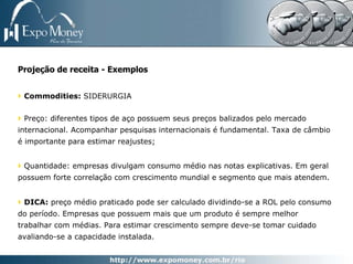 Projeção de receita - Exemplos


 Commodities: SIDERURGIA


 Preço: diferentes tipos de aço possuem seus preços balizados pelo mercado
internacional. Acompanhar pesquisas internacionais é fundamental. Taxa de câmbio
é importante para estimar reajustes;


 Quantidade: empresas divulgam consumo médio nas notas explicativas. Em geral
possuem forte correlação com crescimento mundial e segmento que mais atendem.


 DICA: preço médio praticado pode ser calculado dividindo-se a ROL pelo consumo
do período. Empresas que possuem mais que um produto é sempre melhor
trabalhar com médias. Para estimar crescimento sempre deve-se tomar cuidado
avaliando-se a capacidade instalada.
 
