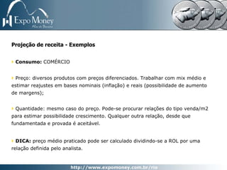 Projeção de receita - Exemplos


 Consumo: COMÉRCIO


 Preço: diversos produtos com preços diferenciados. Trabalhar com mix médio e
estimar reajustes em bases nominais (inflação) e reais (possibilidade de aumento
de margens);


 Quantidade: mesmo caso do preço. Pode-se procurar relações do tipo venda/m2
para estimar possibilidade crescimento. Qualquer outra relação, desde que
fundamentada e provada é aceitável.


 DICA: preço médio praticado pode ser calculado dividindo-se a ROL por uma
relação definida pelo analista.
 