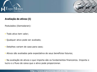 Avaliação de ativos (I)

Postulados (Damodaran):


 Todo ativo tem valor;


 Qualquer ativo pode ser avaliado;


 Detalhes variam de caso para caso;


 Ativos são avaliados pela expectativa de seus benefícios futuros;


 Na avaliação de ativos o que importa são os fundamentos financeiros. Importa o
lucro e o fluxo de caixa que o ativo pode proporcionar.
 