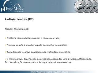 Avaliação de ativos (III)



Modelos (Damodaran):



 Problema não é a falta, mas sim o número elevado;


 Principal desafio é escolher aquele que melhor se encaixe;


 Tudo depende do ativo analisado e da criatividade do analista;


 O mesmo ativo, dependendo do propósito, poderá ter uma avaliação diferenciada.
Ex.: lote de ações no mercado e lote que determinará o controle.
 