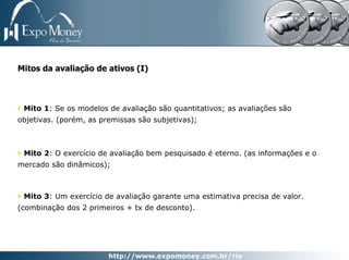 Mitos da avaliação de ativos (I)



 Mito 1: Se os modelos de avaliação são quantitativos; as avaliações são
objetivas. (porém, as premissas são subjetivas);



 Mito 2: O exercício de avaliação bem pesquisado é eterno. (as informações e o
mercado são dinâmicos);



 Mito 3: Um exercício de avaliação garante uma estimativa precisa de valor.
(combinação dos 2 primeiros + tx de desconto).
 
