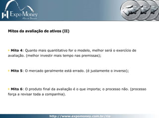 Mitos da avaliação de ativos (II)




 Mito 4: Quanto mais quantitativo for o modelo, melhor será o exercício de
avaliação. (melhor investir mais tempo nas premissas);



 Mito 5: O mercado geralmente está errado. (é justamente o inverso);




 Mito 6: O produto final da avaliação é o que importa; o processo não. (processo
força a revisar toda a companhia).
 