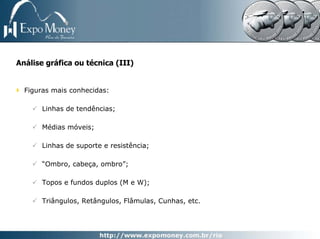 Análise gráfica ou técnica (III)


  Figuras mais conhecidas:

       Linhas de tendências;

       Médias móveis;

       Linhas de suporte e resistência;

       “Ombro, cabeça, ombro”;

       Topos e fundos duplos (M e W);

       Triângulos, Retângulos, Flâmulas, Cunhas, etc.
 